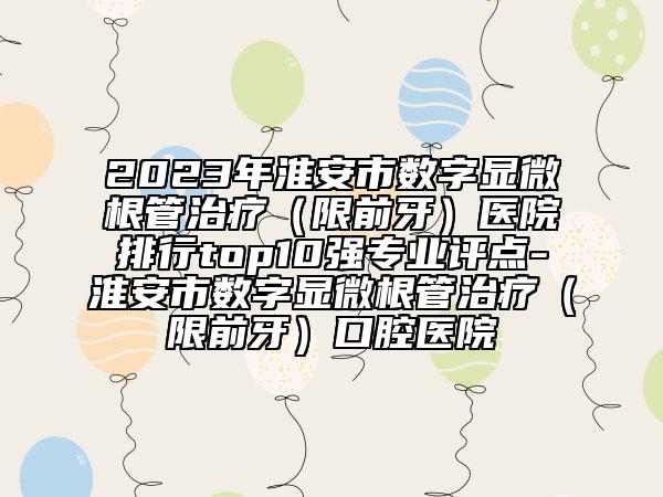2023年淮安市数字显微根管治疗（限前牙）医院排行top10强专业评点-淮安市数字显微根管治疗（限前牙）口腔医院