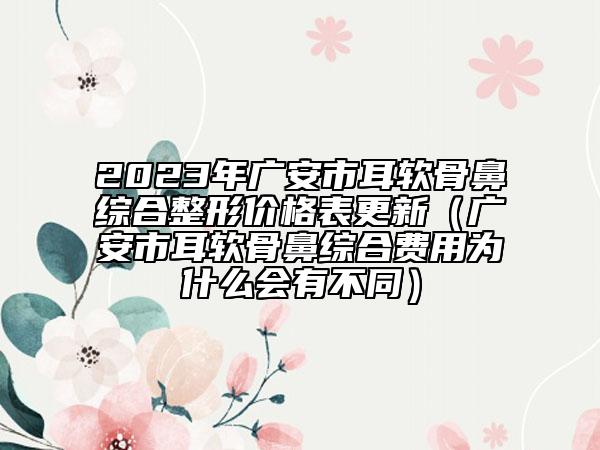 2023年广安市耳软骨鼻综合整形价格表更新（广安市耳软骨鼻综合费用为什么会有不同）