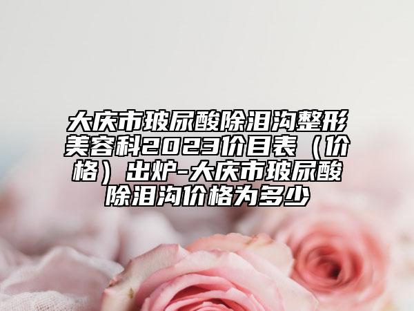 大庆市玻尿酸除泪沟整形美容科2023价目表（价格）出炉-大庆市玻尿酸除泪沟价格为多少