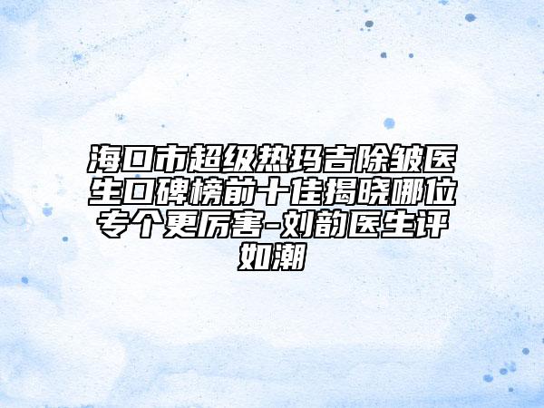 海口市超级热玛吉除皱医生口碑榜前十佳揭晓哪位专个更厉害-刘韵医生评如潮