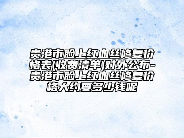 贵港市脸上红血丝修复价格表(收费清单)对外公布-贵港市脸上红血丝修复价格大约要多少钱呢