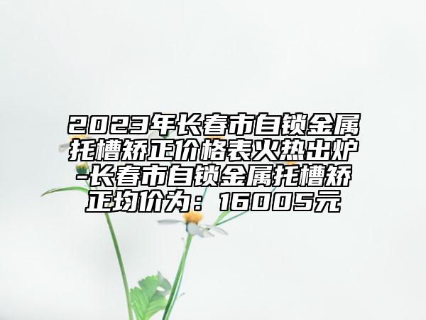 2023年长春市自锁金属托槽矫正价格表火热出炉-长春市自锁金属托槽矫正均价为：16005元