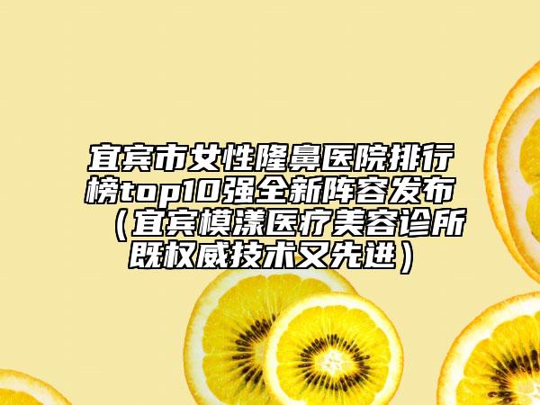 宜宾市女性隆鼻医院排行榜top10强全新阵容发布（宜宾模漾医疗美容诊所既权威技术又先进）