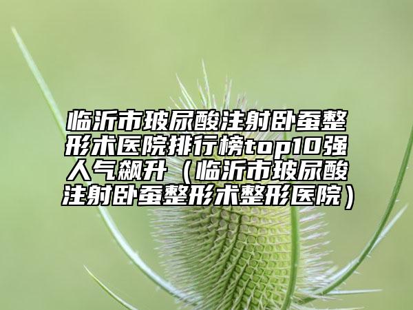 临沂市玻尿酸注射卧蚕整形术医院排行榜top10强人气飙升（临沂市玻尿酸注射卧蚕整形术整形医院）