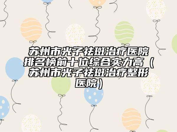 苏州市光子祛斑治疗医院排名榜前十位综合实力高（苏州市光子祛斑治疗整形医院）