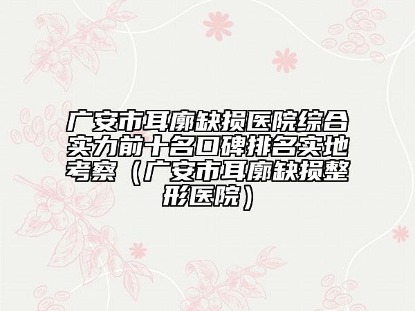 广安市耳廓缺损医院综合实力前十名口碑排名实地考察（广安市耳廓缺损整形医院）
