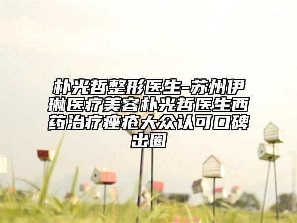朴光哲整形医生-苏州伊琳医疗美容朴光哲医生西药治疗痤疮大众认可口碑出圈