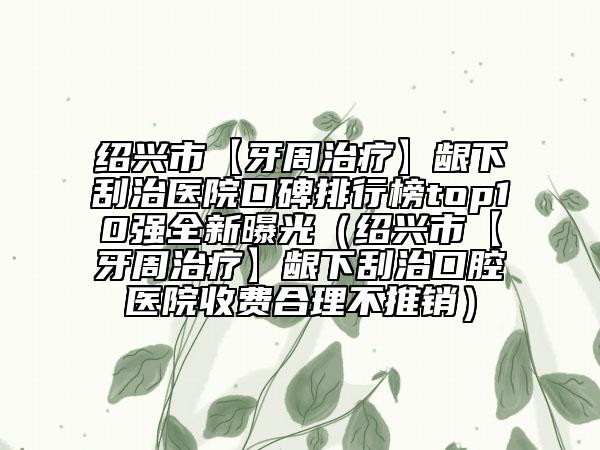 绍兴市【牙周治疗】龈下刮治医院口碑排行榜top10强全新曝光（绍兴市【牙周治疗】龈下刮治口腔医院收费合理不推销）