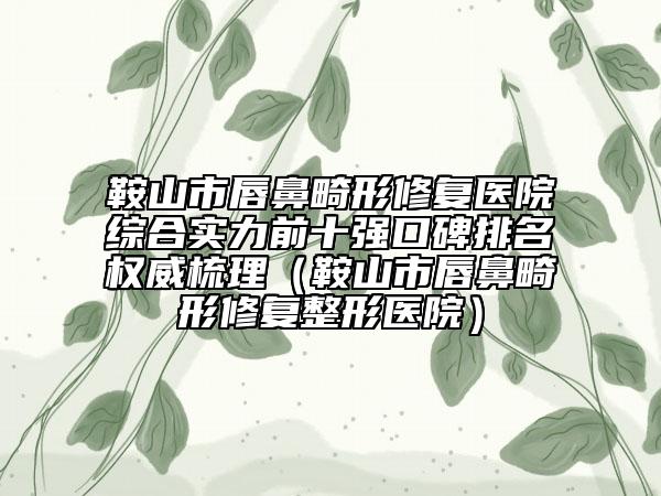 鞍山市唇鼻畸形修复医院综合实力前十强口碑排名权威梳理（鞍山市唇鼻畸形修复整形医院）