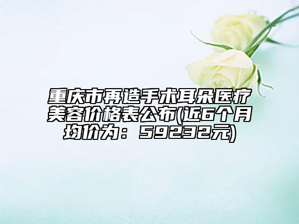 重庆市再造手术耳朵医疗美容价格表公布(近6个月均价为：59232元)