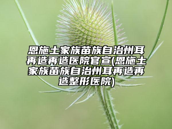 恩施土家族苗族自治州耳再造再造医院官宣(恩施土家族苗族自治州耳再造再造整形医院)