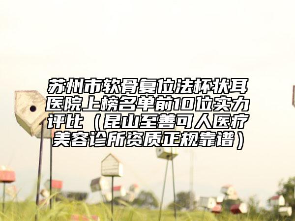 苏州市软骨复位法杯状耳医院上榜名单前10位实力评比（昆山至善可人医疗美容诊所资质正规靠谱）