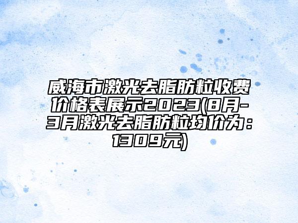 威海市激光去脂肪粒收费价格表展示2023(8月-3月激光去脂肪粒均价为：1309元)