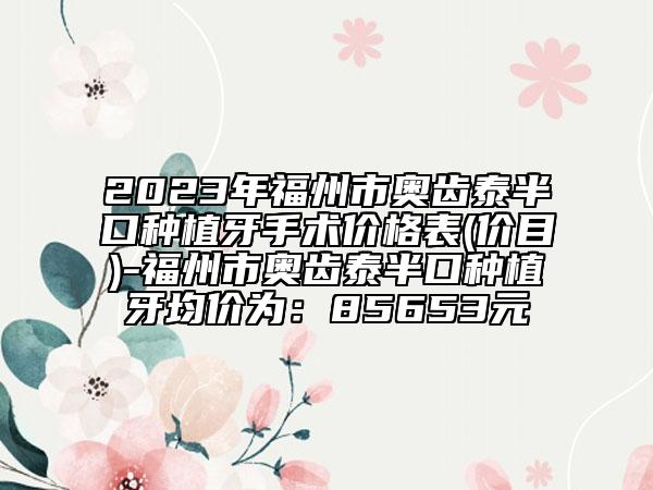 2023年福州市奥齿泰半口种植牙手术价格表(价目)-福州市奥齿泰半口种植牙均价为：85653元