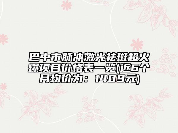 巴中市脉冲激光祛斑超火爆项目价格表一览(近6个月均价为：1409元)