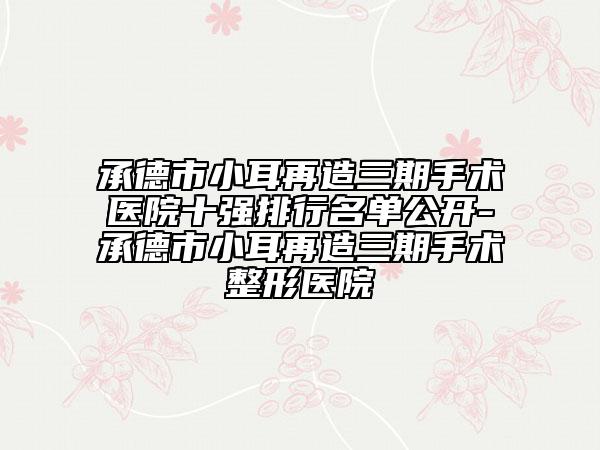 承德市小耳再造三期手术医院十强排行名单公开-承德市小耳再造三期手术整形医院