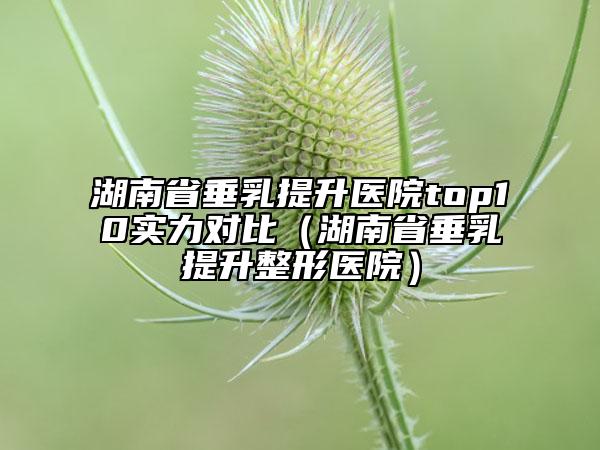 湖南省垂乳提升医院top10实力对比（湖南省垂乳提升整形医院）
