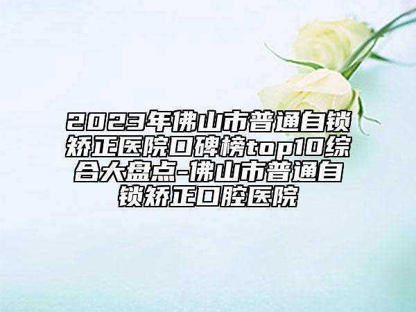 2023年佛山市普通自锁矫正医院口碑榜top10综合大盘点-佛山市普通自锁矫正口腔医院