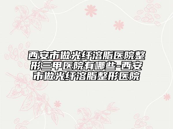 西安市做光纤溶脂医院整形三甲医院有哪些-西安市做光纤溶脂整形医院