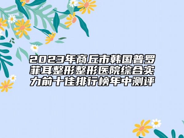 2023年商丘市韩国普罗菲耳整形整形医院综合实力前十佳排行榜年中测评