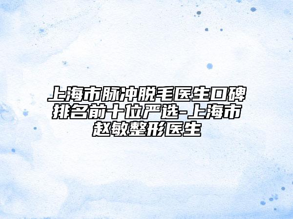 上海市脉冲脱毛医生口碑排名前十位严选-上海市赵敏整形医生