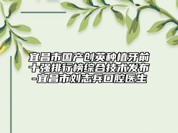 宜昌市国产创英种植牙前十强排行榜综合技术发布-宜昌市刘志兵口腔医生