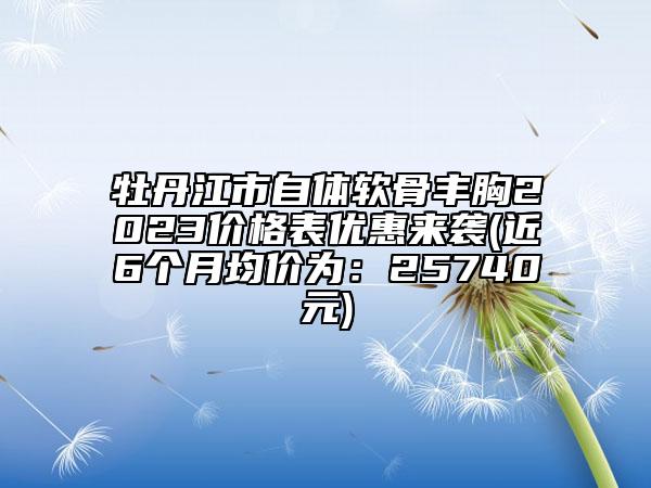 牡丹江市自体软骨丰胸2023价格表优惠来袭(近6个月均价为：25740元)