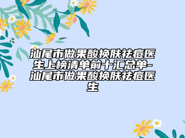 汕尾市做果酸换肤祛痘医生上榜清单前十汇总单-汕尾市做果酸换肤祛痘医生