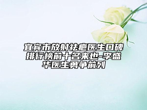 宜宾市放射祛疤医生口碑排行榜前十名来也-李盛华医生勇争前列