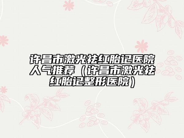 许昌市激光祛红胎记医院人气推荐（许昌市激光祛红胎记整形医院）