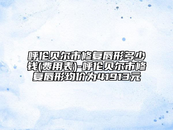 呼伦贝尔市修复唇形多少钱(费用表)-呼伦贝尔市修复唇形均价为41913元