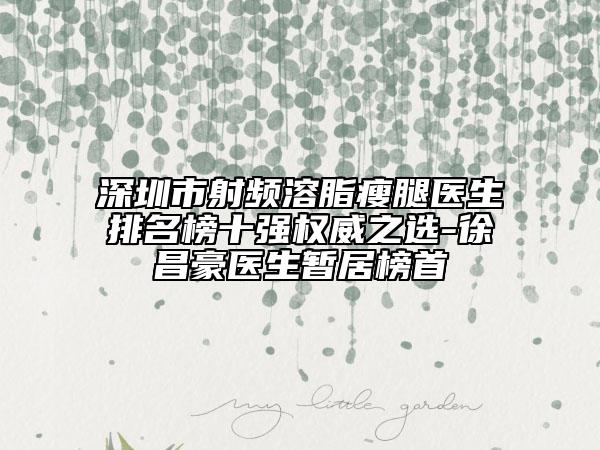深圳市射频溶脂瘦腿医生排名榜十强权威之选-徐昌豪医生暂居榜首