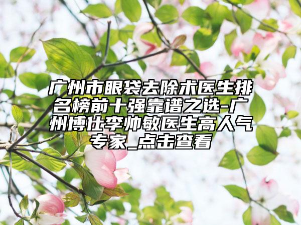 广州市眼袋去除术医生排名榜前十强靠谱之选-广州博仕李帅敏医生高人气专家_点击查看