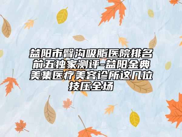 益阳市臀沟吸脂医院排名前五独家测评-益阳金典美集医疗美容诊所这几位技压全场