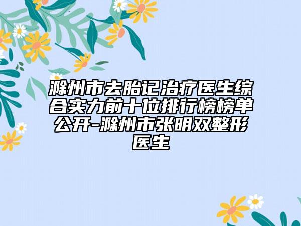 滁州市去胎记治疗医生综合实力前十位排行榜榜单公开-滁州市张明双整形医生