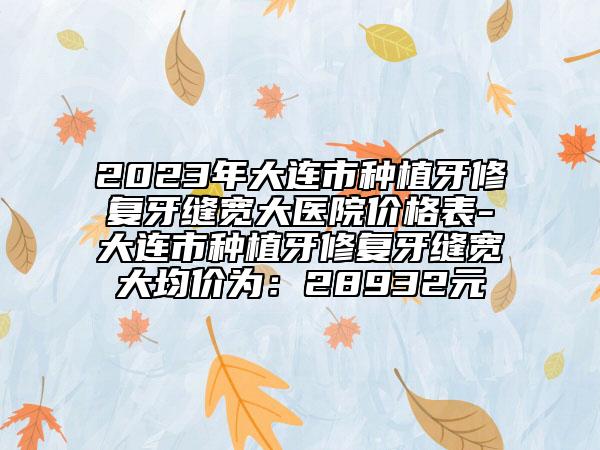 2023年大连市种植牙修复牙缝宽大医院价格表-大连市种植牙修复牙缝宽大均价为：28932元