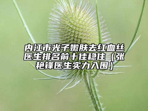 内江市光子嫩肤去红血丝医生排名前十佳稳住（张艳锋医生实力入围）
