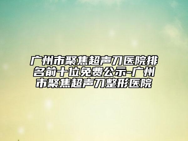 广州市聚焦超声刀医院排名前十位免费公示-广州市聚焦超声刀整形医院