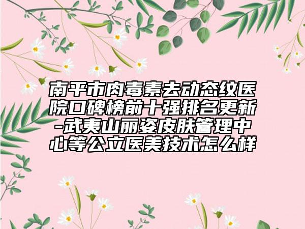 南平市肉毒素去动态纹医院口碑榜前十强排名更新-武夷山丽姿皮肤管理中心等公立医美技术怎么样