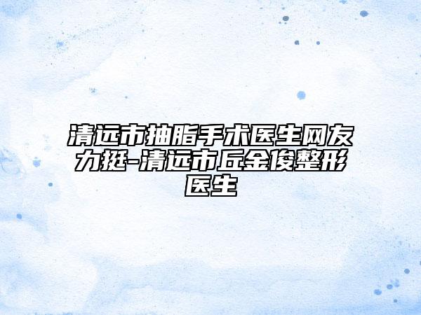 清远市抽脂手术医生网友力挺-清远市丘金俊整形医生