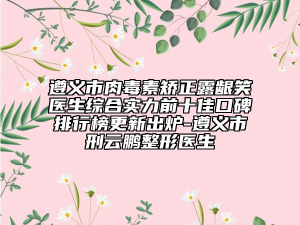 遵义市肉毒素矫正露龈笑医生综合实力前十佳口碑排行榜更新出炉-遵义市刑云鹏整形医生