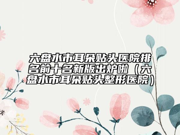 六盘水市耳朵贴头医院排名前十名新版出炉啦（六盘水市耳朵贴头整形医院）