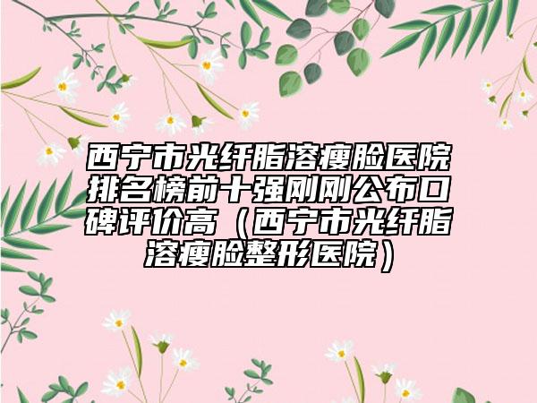西宁市光纤脂溶瘦脸医院排名榜前十强刚刚公布口碑评价高（西宁市光纤脂溶瘦脸整形医院）