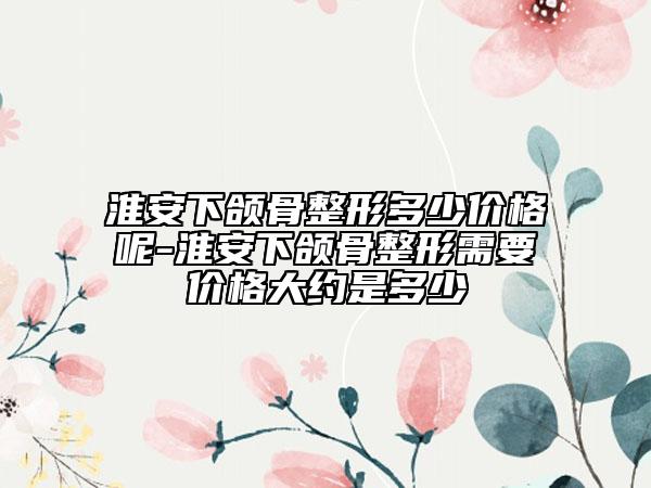 淮安下颌骨整形多少价格呢-淮安下颌骨整形需要价格大约是多少