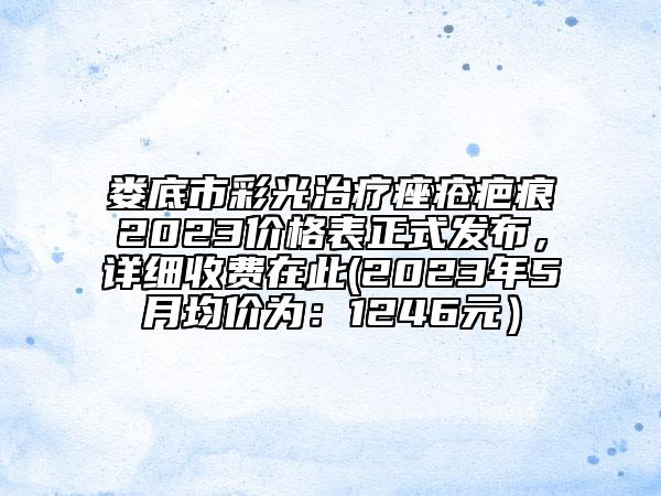 娄底市彩光治疗痤疮疤痕2023价格表正式发布，详细收费在此(2023年5月均价为：1246元）