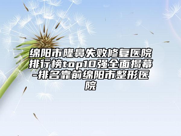 绵阳市隆鼻失败修复医院排行榜top10强全面揭幕-排名靠前绵阳市整形医院