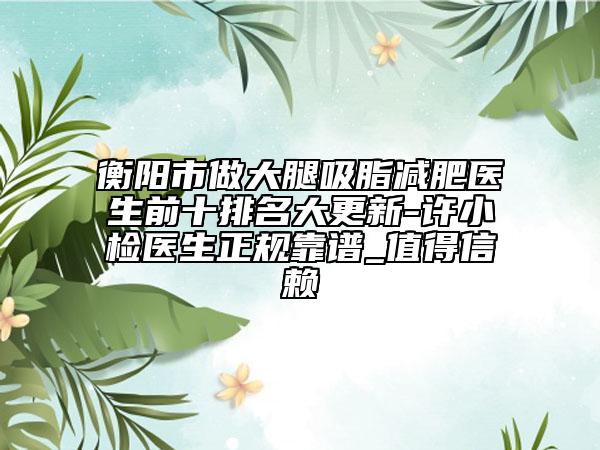 衡阳市做大腿吸脂减肥医生前十排名大更新-许小检医生正规靠谱_值得信赖