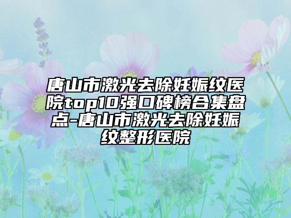 唐山市激光去除妊娠纹医院top10强口碑榜合集盘点-唐山市激光去除妊娠纹整形医院