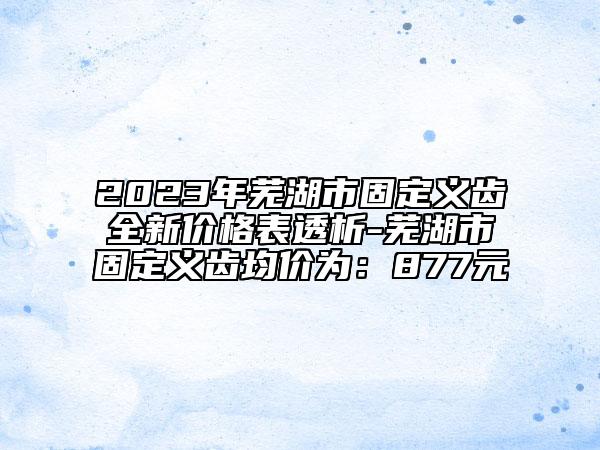 2023年芜湖市固定义齿全新价格表透析-芜湖市固定义齿均价为：877元