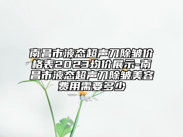 南昌市液态超声刀除皱价格表2023均价展示-南昌市液态超声刀除皱美容费用需要多少